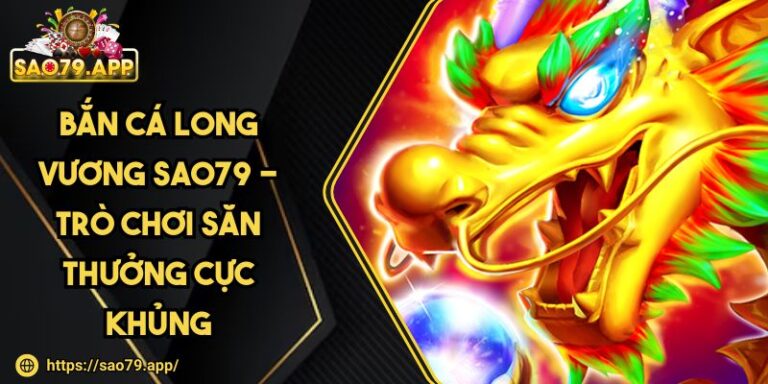 Bắn Cá Long Vương SAO79 - Trò Chơi Săn Thưởng Cực Khủng